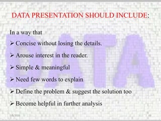 DATA PRESENTATION SHOULD INCLUDE:
In a way that
 Concise without losing the details.
 Arouse interest in the reader.
 Simple & meaningful
 Need few words to explain
 Define the problem & suggest the solution too
 Become helpful in further analysis
5/5/2020 69
 