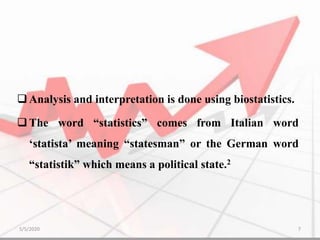 Analysis and interpretation is done using biostatistics.
The word “statistics” comes from Italian word
‘statista’ meaning “statesman” or the German word
“statistik” which means a political state.2
5/5/2020 7
 