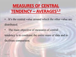 MEASURES OF CENTRAL
TENDENCY – AVERAGES1,2
• It’s the central value around which the other value are
distributed.
• The main objective of measures of central
tendency is to condense the entire mass of data and to
facilitate comparison.
5/5/2020 84
 