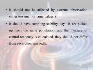 • It should not be affected by extreme observation
either too small or large values ).
• It should have sampling stability, say 10, are picked
up from the same population, and the measure of
central tendency is calculated, they should not differ
from each other markedly.
5/5/2020 86
 