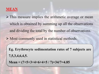 MEAN
 This measure implies the arithmetic average or mean
which is obtained by summing up all the observations
and dividing the total by the number of observations.
 Most commonly used in statistical methods.
5/5/2020 88
Eg. Erythrocyte sedimentation rates of 7 subjects are
7,5,3,4,6,4,5.
Mean = (7+5+3+4+6+4+5 / 7)=34/7=4.85
 