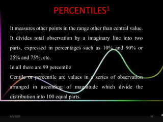PERCENTILES1
It measures other points in the range other than central value.
It divides total observation by a imaginary line into two
parts, expressed in percentages such as 10% and 90% or
25% and 75%, etc.
In all there are 99 percentile
Centile or percentile are values in a series of observation
arranged in ascending of magnitude which divide the
distribution into 100 equal parts.
5/5/2020 92
 