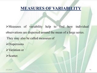 MEASURES OF VARIABILITY
Measures of variability help to find how individual
observations are dispersed around the mean of a large series.
They may also be called measures of
Dispersions
Variation or
Scatter.
5/5/2020 96
 