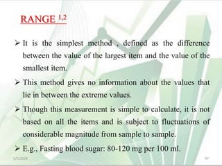 RANGE 1,2
 It is the simplest method , defined as the difference
between the value of the largest item and the value of the
smallest item.
 This method gives no information about the values that
lie in between the extreme values.
 Though this measurement is simple to calculate, it is not
based on all the items and is subject to fluctuations of
considerable magnitude from sample to sample.
 E.g., Fasting blood sugar: 80-120 mg per 100 ml.
5/5/2020 97
 