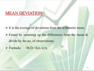 MEAN DEVIATION
 It is the average of deviations from the arithmetic mean.
 Found by summing up the differences from the mean &
divide by the no. of observations.
 Formula: M.D.=Σ(x-x)/η
5/5/2020 98
 