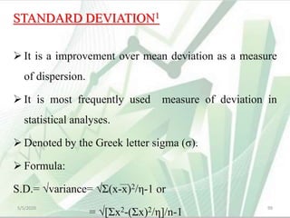 STANDARD DEVIATION1
 It is a improvement over mean deviation as a measure
of dispersion.
 It is most frequently used measure of deviation in
statistical analyses.
 Denoted by the Greek letter sigma (σ).
 Formula:
S.D.= √variance= √Σ(x-x)2/η-1 or
= √[Σx2-(Σx)2/η]/n-1
5/5/2020 99
 