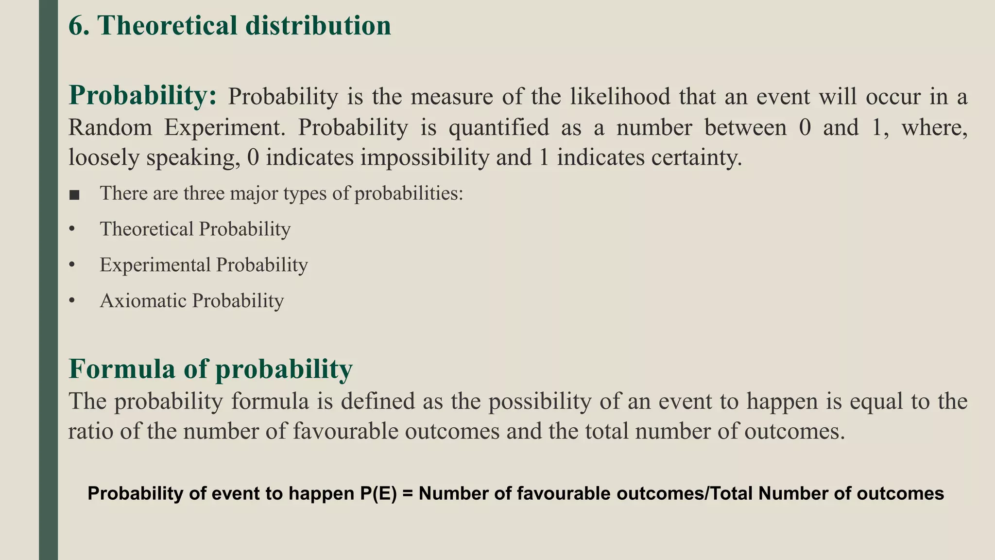 6. Theoretical distribution
Probability: Probability is the measure of the likelihood that an event will occur in a
Random Experiment. Probability is quantified as a number between 0 and 1, where,
loosely speaking, 0 indicates impossibility and 1 indicates certainty.
■ There are three major types of probabilities:
• Theoretical Probability
• Experimental Probability
• Axiomatic Probability
Formula of probability
The probability formula is defined as the possibility of an event to happen is equal to the
ratio of the number of favourable outcomes and the total number of outcomes.
Probability of event to happen P(E) = Number of favourable outcomes/Total Number of outcomes
 
