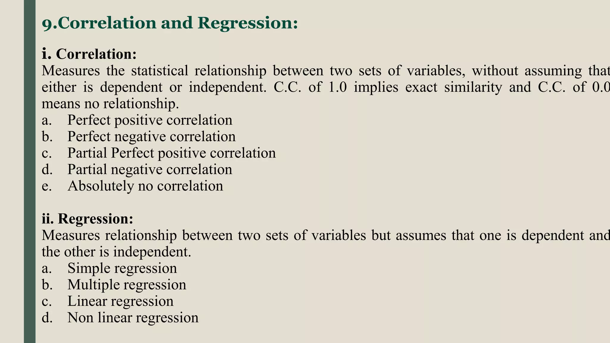 9.Correlation and Regression:
i. Correlation:
Measures the statistical relationship between two sets of variables, without assuming that
either is dependent or independent. C.C. of 1.0 implies exact similarity and C.C. of 0.0
means no relationship.
a. Perfect positive correlation
b. Perfect negative correlation
c. Partial Perfect positive correlation
d. Partial negative correlation
e. Absolutely no correlation
ii. Regression:
Measures relationship between two sets of variables but assumes that one is dependent and
the other is independent.
a. Simple regression
b. Multiple regression
c. Linear regression
d. Non linear regression
 