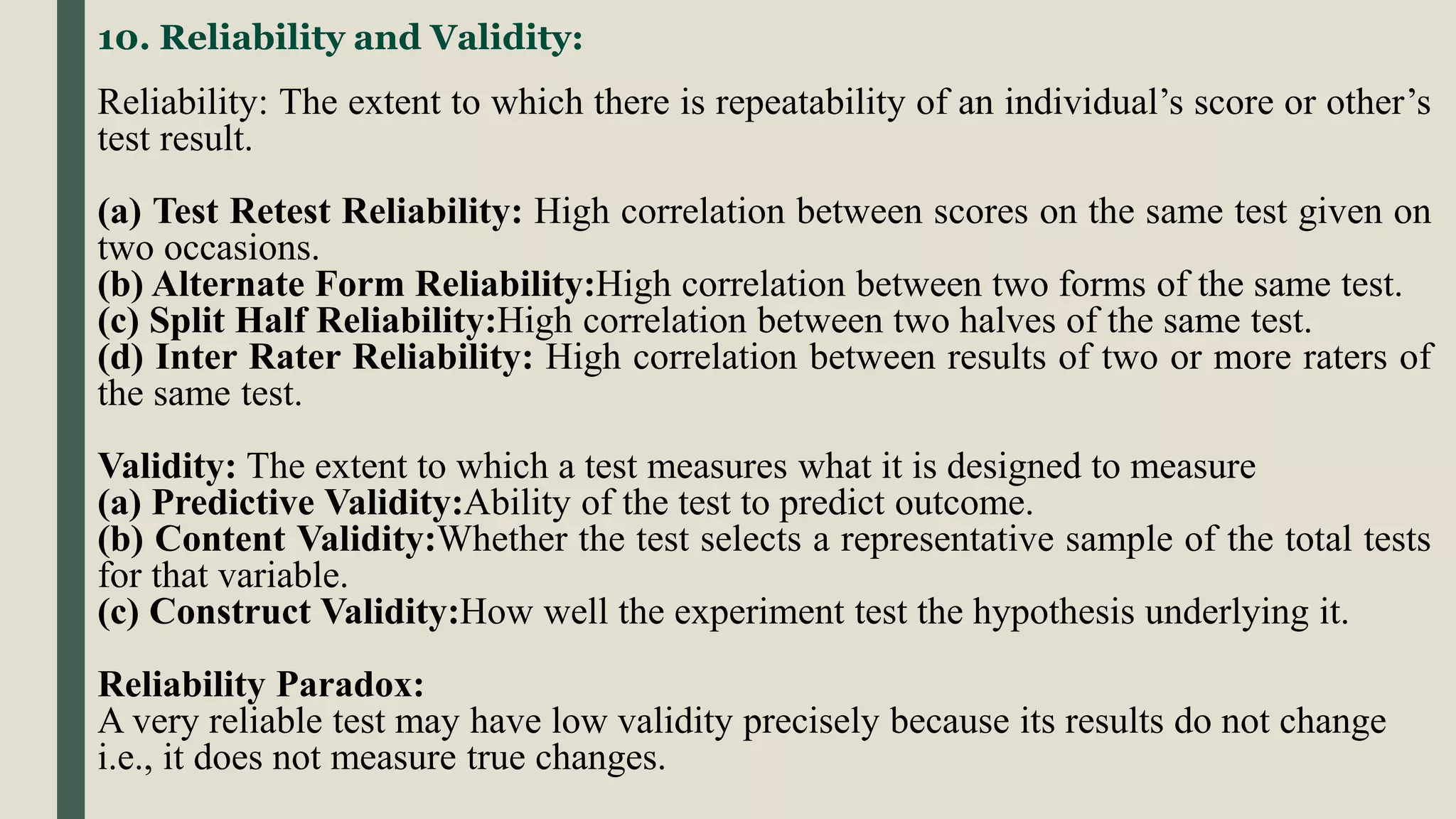 10. Reliability and Validity:
Reliability: The extent to which there is repeatability of an individual’s score or other’s
test result.
(a) Test Retest Reliability: High correlation between scores on the same test given on
two occasions.
(b) Alternate Form Reliability:High correlation between two forms of the same test.
(c) Split Half Reliability:High correlation between two halves of the same test.
(d) Inter Rater Reliability: High correlation between results of two or more raters of
the same test.
Validity: The extent to which a test measures what it is designed to measure
(a) Predictive Validity:Ability of the test to predict outcome.
(b) Content Validity:Whether the test selects a representative sample of the total tests
for that variable.
(c) Construct Validity:How well the experiment test the hypothesis underlying it.
Reliability Paradox:
A very reliable test may have low validity precisely because its results do not change
i.e., it does not measure true changes.
 
