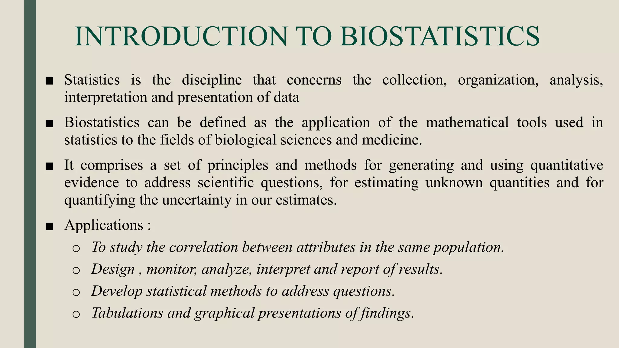 INTRODUCTION TO BIOSTATISTICS
■ Statistics is the discipline that concerns the collection, organization, analysis,
interpretation and presentation of data
■ Biostatistics can be defined as the application of the mathematical tools used in
statistics to the fields of biological sciences and medicine.
■ It comprises a set of principles and methods for generating and using quantitative
evidence to address scientific questions, for estimating unknown quantities and for
quantifying the uncertainty in our estimates.
■ Applications :
o To study the correlation between attributes in the same population.
o Design , monitor, analyze, interpret and report of results.
o Develop statistical methods to address questions.
o Tabulations and graphical presentations of findings.
 