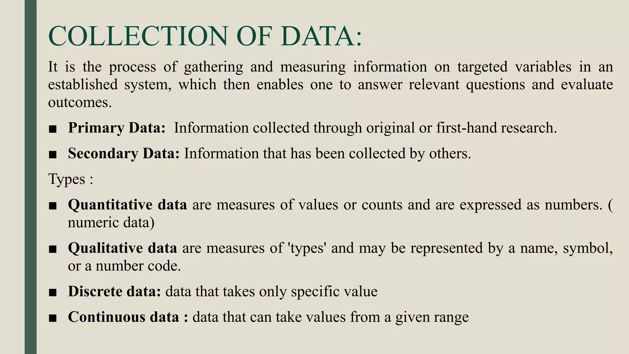 COLLECTION OF DATA:
It is the process of gathering and measuring information on targeted variables in an
established system, which then enables one to answer relevant questions and evaluate
outcomes.
■ Primary Data: Information collected through original or first-hand research.
■ Secondary Data: Information that has been collected by others.
Types :
■ Quantitative data are measures of values or counts and are expressed as numbers. (
numeric data)
■ Qualitative data are measures of 'types' and may be represented by a name, symbol,
or a number code.
■ Discrete data: data that takes only specific value
■ Continuous data : data that can take values from a given range
 