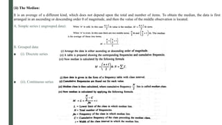 (ii) The Median:
It is an average of a different kind, which does not depend upon the total and number of items. To obtain the median, the data is first
arranged in an ascending or descending order 0 of magnitude, and then the value of the middle observation is located.
A. Simple series ( ungrouped data):
B. Grouped data:
■ (i). Discrete series
■ (ii). Continuous series
 