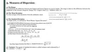 5. Measures of Dispersion:
(a) The Range:
It is defined as the difference between the highest and lowest figures in a given sample. The range is taken as the difference between the
midpoints of the extreme categories. Range ( R) =Largest value ( L) – Smallest value ( S)
(b) The Mean Deviation:
It is the average of the deviations from the arithmetic mean.
(c) The Standard Deviation:
In simple terms, it is defined as “Root-Means- Square-Deviation”.
(d). Variance: The square of standard deviation is called variance and is denoted by σ2
So, variance = ( S.D) 2 = σ2
 