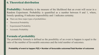 6. Theoretical distribution
Probability: Probability is the measure of the likelihood that an event will occur in a
Random Experiment. Probability is quantified as a number between 0 and 1, where,
loosely speaking, 0 indicates impossibility and 1 indicates certainty.
■ There are three major types of probabilities:
• Theoretical Probability
• Experimental Probability
• Axiomatic Probability
Formula of probability
The probability formula is defined as the possibility of an event to happen is equal to the
ratio of the number of favourable outcomes and the total number of outcomes.
Probability of event to happen P(E) = Number of favourable outcomes/Total Number of outcomes
 