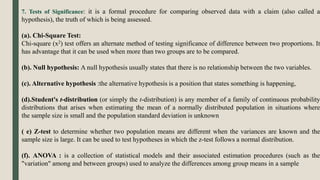 7. Tests of Significance: it is a formal procedure for comparing observed data with a claim (also called a
hypothesis), the truth of which is being assessed.
(a). Chi-Square Test:
Chi-square (x2) test offers an alternate method of testing significance of difference between two proportions. It
has advantage that it can be used when more than two groups are to be compared.
(b). Null hypothesis: A null hypothesis usually states that there is no relationship between the two variables.
(c). Alternative hypothesis :the alternative hypothesis is a position that states something is happening,
(d).Student's t-distribution (or simply the t-distribution) is any member of a family of continuous probability
distributions that arises when estimating the mean of a normally distributed population in situations where
the sample size is small and the population standard deviation is unknown
( e) Z-test to determine whether two population means are different when the variances are known and the
sample size is large. It can be used to test hypotheses in which the z-test follows a normal distribution.
(f). ANOVA : is a collection of statistical models and their associated estimation procedures (such as the
"variation" among and between groups) used to analyze the differences among group means in a sample
 