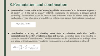 8.Permutation and combination
■ permutation relates to the act of arranging all the members of a set into some sequence
or order, or if the set is already ordered, rearranging its elements, a process called
permuting. Permutations occur, in more or less prominent ways, in almost every area of
mathematics. They often arise when different orderings on certain finite sets are considered.
■ combination is a way of selecting items from a collection, such that (unlike
permutations) the order of selection does not matter. In smaller cases, it is possible to
count the number of combinations. Combination refers to the combination of n things taken
k at a time without repetition. To refer to combinations in which repetition is allowed.
nPr = (n!) / (n-r)!
 