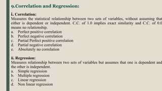 9.Correlation and Regression:
i. Correlation:
Measures the statistical relationship between two sets of variables, without assuming that
either is dependent or independent. C.C. of 1.0 implies exact similarity and C.C. of 0.0
means no relationship.
a. Perfect positive correlation
b. Perfect negative correlation
c. Partial Perfect positive correlation
d. Partial negative correlation
e. Absolutely no correlation
ii. Regression:
Measures relationship between two sets of variables but assumes that one is dependent and
the other is independent.
a. Simple regression
b. Multiple regression
c. Linear regression
d. Non linear regression
 