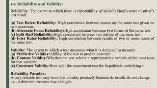 10. Reliability and Validity:
Reliability: The extent to which there is repeatability of an individual’s score or other’s
test result.
(a) Test Retest Reliability: High correlation between scores on the same test given on
two occasions.
(b) Alternate Form Reliability:High correlation between two forms of the same test.
(c) Split Half Reliability:High correlation between two halves of the same test.
(d) Inter Rater Reliability: High correlation between results of two or more raters of
the same test.
Validity: The extent to which a test measures what it is designed to measure
(a) Predictive Validity:Ability of the test to predict outcome.
(b) Content Validity:Whether the test selects a representative sample of the total tests
for that variable.
(c) Construct Validity:How well the experiment test the hypothesis underlying it.
Reliability Paradox:
A very reliable test may have low validity precisely because its results do not change
i.e., it does not measure true changes.
 
