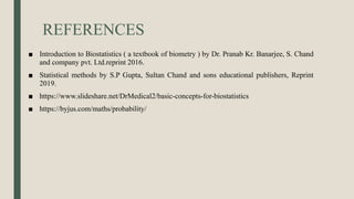 REFERENCES
■ Introduction to Biostatistics ( a textbook of biometry ) by Dr. Pranab Kr. Banarjee, S. Chand
and company pvt. Ltd.reprint 2016.
■ Statistical methods by S.P Gupta, Sultan Chand and sons educational publishers, Reprint
2019.
■ https://www.slideshare.net/DrMedical2/basic-concepts-for-biostatistics
■ https://byjus.com/maths/probability/
 
