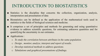 INTRODUCTION TO BIOSTATISTICS
■ Statistics is the discipline that concerns the collection, organization, analysis,
interpretation and presentation of data
■ Biostatistics can be defined as the application of the mathematical tools used in
statistics to the fields of biological sciences and medicine.
■ It comprises a set of principles and methods for generating and using quantitative
evidence to address scientific questions, for estimating unknown quantities and for
quantifying the uncertainty in our estimates.
■ Applications :
o To study the correlation between attributes in the same population.
o Design , monitor, analyze, interpret and report of results.
o Develop statistical methods to address questions.
o Tabulations and graphical presentations of findings.
 