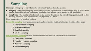 Sampling
The sample is the group of individuals who will actually participate in the research.
■ Sampling frame :The sampling frame is the actual list of individuals that the sample will be drawn from.
Ideally, it should include the entire target population (and nobody who is not part of that population).
■ Sample size :The number of individuals in the sample depends on the size of the population, and on how
precisely the results to be represented for the population as a whole.
There are two types of sampling methods:
Probability sampling involves random selection, allows to make statistical inferences about the whole group.
1. Simple random sampling
2. Systematic sampling
3. Stratified sampling
4. Cluster sampling
Non-probability sampling involves non-random selection based on convenience or other criteria.
1. Convenience sampling
2. Voluntary response sampling
3. Purposive sampling
4. Snowball sampling
 