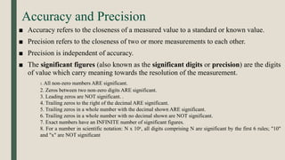 Accuracy and Precision
■ Accuracy refers to the closeness of a measured value to a standard or known value.
■ Precision refers to the closeness of two or more measurements to each other.
■ Precision is independent of accuracy.
■ The significant figures (also known as the significant digits or precision) are the digits
of value which carry meaning towards the resolution of the measurement.
1. All non-zero numbers ARE significant.
2. Zeros between two non-zero digits ARE significant.
3. Leading zeros are NOT significant. .
4. Trailing zeros to the right of the decimal ARE significant.
5. Trailing zeros in a whole number with the decimal shown ARE significant.
6. Trailing zeros in a whole number with no decimal shown are NOT significant.
7. Exact numbers have an INFINITE number of significant figures.
8. For a number in scientific notation: N x 10x, all digits comprising N are significant by the first 6 rules; "10"
and "x" are NOT significant
 