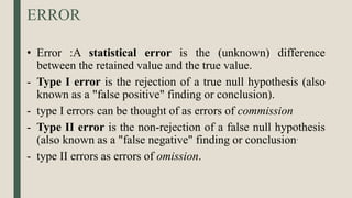 ERROR
• Error :A statistical error is the (unknown) difference
between the retained value and the true value.
- Type I error is the rejection of a true null hypothesis (also
known as a "false positive" finding or conclusion).
- type I errors can be thought of as errors of commission
- Type II error is the non-rejection of a false null hypothesis
(also known as a "false negative" finding or conclusion.
- type II errors as errors of omission.
 