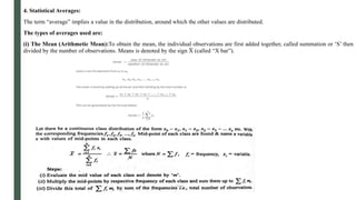 4. Statistical Averages:
The term “average” implies a value in the distribution, around which the other values are distributed.
The types of averages used are:
(i) The Mean (Arithmetic Mean):To obtain the mean, the individual observations are first added together, called summation or ‘S’ then
divided by the number of observations. Means is denoted by the sign X̅ (called “X bar”).
 