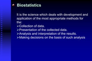 Biostatistics
It is the science which deals with development and
application of the most appropriate methods for
the:
Collection of data.
Presentation of the collected data.
Analysis and interpretation of the results.
Making decisions on the basis of such analysis
 
