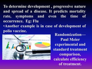 To determine development , progressive nature
and spread of a disease. It predicts mortality
rate, symptoms and even the time of
occurrence. Eg: Flu
•Another example is in case of development of
polio vaccine.
Randomization—
Paul Meier
experimental and
standard treatment
comparison,
calculate efficiency
of treatment.
 