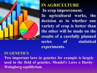 IN AGRICULTURE
In crop improvement.
In agricultural works, the
decision as to whether one
variety of crop is better than
the other will be made on the
results of a carefully planned
series of statistical
experiments.
IN GENETICS
Two important laws in genetics for example is largely
used in the field of genetics. Mendel's Laws o Hardy-
Weingberg equilibrium
 