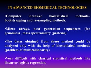 IN ADVANCED BIOMEDICAL TECHNOLOGIES
•Computer intensive biostatistical methods–
bootstrapping and re-sampling methods.
•Micro arrays, next generation sequencers (for
genomics) , mass spectrometry (proteins)
•The datas obtained from these method could be
analysed only with the help of biostatistical methods
(problem of multicollinearity)
•Very difficult with classical statistical methods like
linear or logistic regression.
 