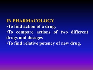 IN PHARMACOLOGY
•To find action of a drug.
•To compare actions of two different
drugs and dosages
•To find relative potency of new drug.
 