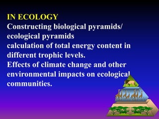 IN ECOLOGY
Constructing biological pyramids/
ecological pyramids
calculation of total energy content in
different trophic levels.
Effects of climate change and other
environmental impacts on ecological
communities.
 