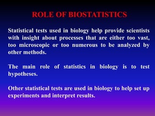 Statistical tests used in biology help provide scientists
with insight about processes that are either too vast,
too microscopic or too numerous to be analyzed by
other methods.
The main role of statistics in biology is to test
hypotheses.
Other statistical tests are used in biology to help set up
experiments and interpret results.
ROLE OF BIOSTATISTICS
 