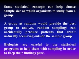 Some statistical concepts can help choose
sample size or which organisms to study from a
group.
A group at random would provide the best
group to analyze, random samplings can
accidentally produce patterns that aren’t
naturally occurring outside the sample group.
Biologists are careful to use statistical
programs to help them with sampling in order
to keep their findings pure.
 