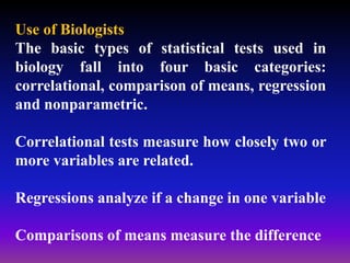 Use of Biologists
The basic types of statistical tests used in
biology fall into four basic categories:
correlational, comparison of means, regression
and nonparametric.
Correlational tests measure how closely two or
more variables are related.
Regressions analyze if a change in one variable
Comparisons of means measure the difference
 