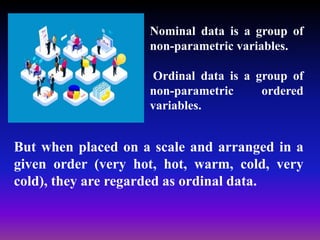 But when placed on a scale and arranged in a
given order (very hot, hot, warm, cold, very
cold), they are regarded as ordinal data.
Nominal data is a group of
non-parametric variables.
Ordinal data is a group of
non-parametric ordered
variables.
 