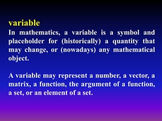 variable
In mathematics, a variable is a symbol and
placeholder for (historically) a quantity that
may change, or (nowadays) any mathematical
object.
A variable may represent a number, a vector, a
matrix, a function, the argument of a function,
a set, or an element of a set.
 