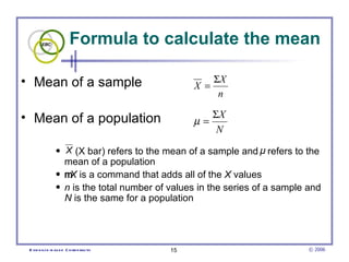 Formula to calculate the mean

• Mean of a sample                                    ΣX
                                                X =
                                                       n

• Mean of a population                             ΣX
                                                µ=
                                                    N
                • X (X bar) refers to the mean of a sample and μ refers to the
                  mean of a population
                • m is a command that adds all of the X values
                   X
                • n is the total number of values in the series of a sample and
                  N is the same for a population




 E vid e nce -b as e d C h irop ractic     15                               © 2006
 