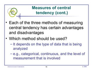 Measures of central
                                          tendency (cont.)

• Each of the three methods of measuring
  central tendency has certain advantages
  and disadvantages
• Which method should be used?
      – It depends on the type of data that is being
        analyzed
      – e.g., categorical, continuous, and the level of
        measurement that is involved

 E vid e nce -b as e d C h irop ractic         18              © 2006
 