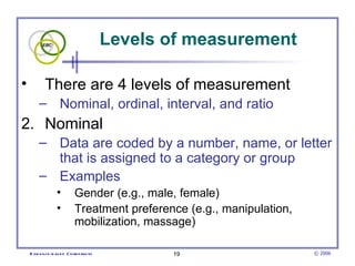 Levels of measurement

•           There are 4 levels of measurement
         – Nominal, ordinal, interval, and ratio
2. Nominal
         – Data are coded by a number, name, or letter
           that is assigned to a category or group
         – Examples
                   •          Gender (e.g., male, female)
                   •          Treatment preference (e.g., manipulation,
                              mobilization, massage)

    E vid e nce -b as e d C h irop ractic          19                     © 2006
 