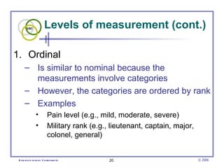 Levels of measurement (cont.)

1. Ordinal
      – Is similar to nominal because the
        measurements involve categories
      – However, the categories are ordered by rank
      – Examples
                •          Pain level (e.g., mild, moderate, severe)
                •          Military rank (e.g., lieutenant, captain, major,
                           colonel, general)


 E vid e nce -b as e d C h irop ractic         20                             © 2006
 