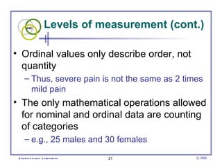 Levels of measurement (cont.)

• Ordinal values only describe order, not
  quantity
      – Thus, severe pain is not the same as 2 times
        mild pain
• The only mathematical operations allowed
  for nominal and ordinal data are counting
  of categories
      – e.g., 25 males and 30 females

 E vid e nce -b as e d C h irop ractic   21        © 2006
 