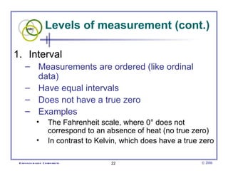 Levels of measurement (cont.)

1. Interval
      – Measurements are ordered (like ordinal
        data)
      – Have equal intervals
      – Does not have a true zero
      – Examples
                •          The Fahrenheit scale, where 0° does not
                           correspond to an absence of heat (no true zero)
                •          In contrast to Kelvin, which does have a true zero

 E vid e nce -b as e d C h irop ractic        22                         © 2006
 