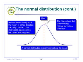 The normal distribution (cont.)

                                                             Mean
                                                                              The highest point of
   As one moves away from
                                                                              the overlying
   the mean in either direction
                                                                              normal curve is at
   the height of the curve
                                                                              the mean
   decreases, approaching,
   but never reaching zero




                                        A normal distribution is symmetric about its mean




E vid e nce -b as e d C h irop ractic                       30                                  © 2006
 