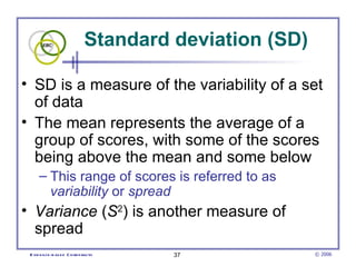 Standard deviation (SD)

• SD is a measure of the variability of a set
  of data
• The mean represents the average of a
  group of scores, with some of the scores
  being above the mean and some below
      – This range of scores is referred to as
        variability or spread
• Variance (S2) is another measure of
  spread
 E vid e nce -b as e d C h irop ractic   37               © 2006
 