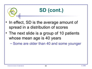 SD (cont.)

• In effect, SD is the average amount of
  spread in a distribution of scores
• The next slide is a group of 10 patients
  whose mean age is 40 years
      – Some are older than 40 and some younger




 E vid e nce -b as e d C h irop ractic     38         © 2006
 