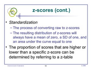 z-scores (cont.)

• Standardization
      – The process of converting raw to z-scores
      – The resulting distribution of z-scores will
        always have a mean of zero, a SD of one, and
        an area under the curve equal to one
• The proportion of scores that are higher or
  lower than a specific z-score can be
  determined by referring to a z-table
 E vid e nce -b as e d C h irop ractic        53            © 2006
 