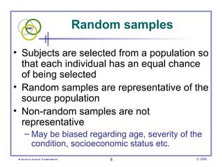 Random samples

• Subjects are selected from a population so
  that each individual has an equal chance
  of being selected
• Random samples are representative of the
  source population
• Non-random samples are not
  representative
      – May be biased regarding age, severity of the
        condition, socioeconomic status etc.
 E vid e nce -b as e d C h irop ractic        6           © 2006
 